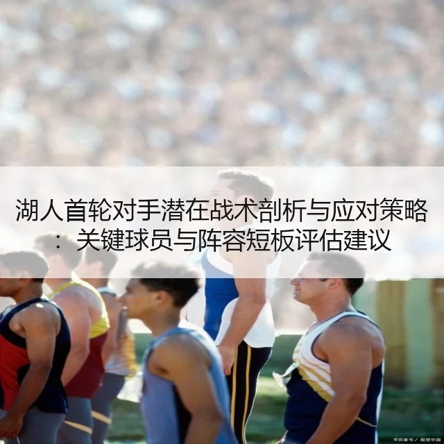 湖人首轮对手潜在战术剖析与应对策略：关键球员与阵容短板评估建议