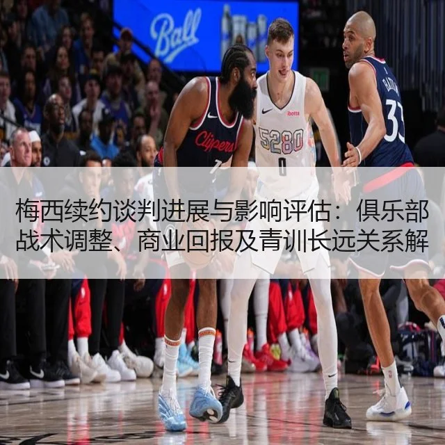 梅西续约谈判进展与影响评估：俱乐部战术调整、商业回报及青训长远关系解析